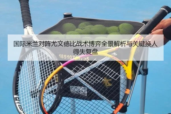 国际米兰对阵尤文德比战术博弈全景解析与关键换人得失复盘
