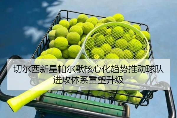 切尔西新星帕尔默核心化趋势推动球队进攻体系重塑升级