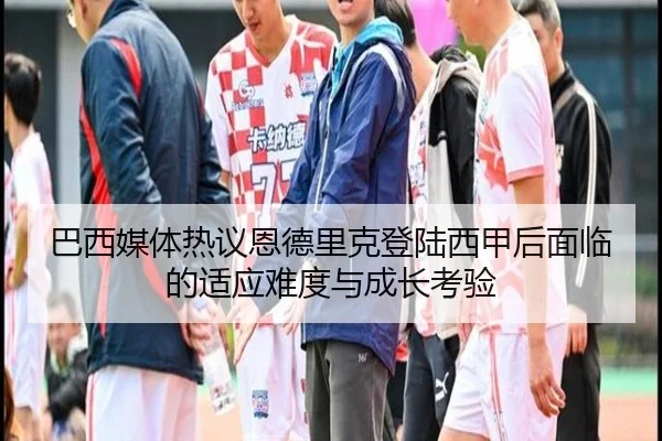 巴西媒体热议恩德里克登陆西甲后面临的适应难度与成长考验
