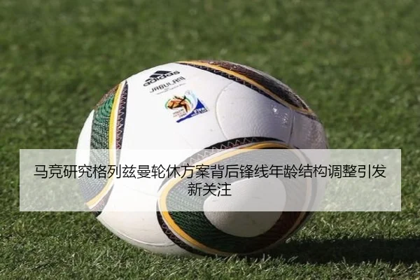 马竞研究格列兹曼轮休方案背后锋线年龄结构调整引发新关注