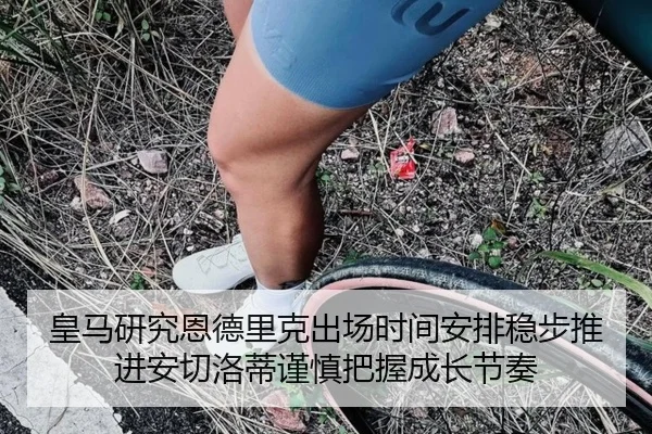 皇马研究恩德里克出场时间安排稳步推进安切洛蒂谨慎把握成长节奏